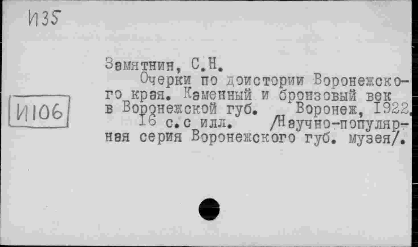 ﻿ИЗУ
И106
Звмятнин, С,H.
Очерки по доистории Воронежского края. Кдмонный и бронзовый век в Воронежской губ. Воронеж, 1922
15 с.с илл. /Научно-популярная серия Воронежского губ. музея/.